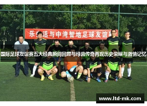 国际足球友谊赛五大经典瞬间回顾与绿茵传奇再现历史荣耀与激情记忆