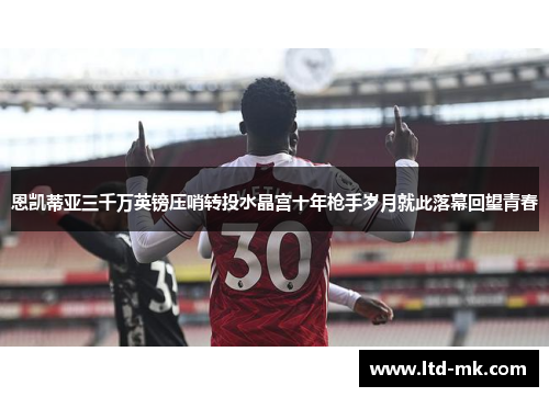 恩凯蒂亚三千万英镑压哨转投水晶宫十年枪手岁月就此落幕回望青春 恩凯蒂亚三千万英镑压哨转投水晶宫十年枪手岁月就此落幕回望青春