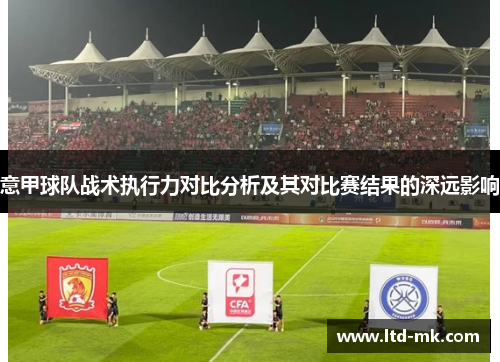 意甲球队战术执行力对比分析及其对比赛结果的深远影响 意甲球队战术执行力对比分析及其对比赛结果的深远影响